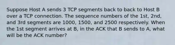 Suppose Host A sends 3 TCP segments back to back to Host B over a TCP connection. The sequence numbers of the 1st, 2nd, and 3rd segments are 1000, 1500, and 2500 respectively. When the 1st segment arrives at B, in the ACK that B sends to A, what will be the ACK number?