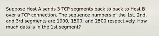 Suppose Host A sends 3 TCP segments back to back to Host B over a TCP connection. The sequence numbers of the 1st, 2nd, and 3rd segments are 1000, 1500, and 2500 respectively. How much data is in the 1st segment?