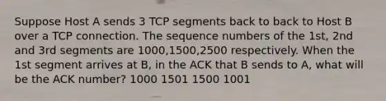 Suppose Host A sends 3 TCP segments back to back to Host B over a TCP connection. The sequence numbers of the 1st, 2nd and 3rd segments are 1000,1500,2500 respectively. When the 1st segment arrives at B, in the ACK that B sends to A, what will be the ACK number? 1000 1501 1500 1001