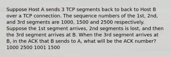 Suppose Host A sends 3 TCP segments back to back to Host B over a TCP connection. The sequence numbers of the 1st, 2nd, and 3rd segments are 1000, 1500 and 2500 respectively. Suppose the 1st segment arrives, 2nd segments is lost, and then the 3rd segment arrives at B. When the 3rd segment arrives at B, in the ACK that B sends to A, what will be the ACK number? 1000 2500 1001 1500