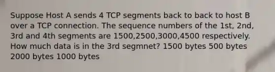 Suppose Host A sends 4 TCP segments back to back to host B over a TCP connection. The sequence numbers of the 1st, 2nd, 3rd and 4th segments are 1500,2500,3000,4500 respectively. How much data is in the 3rd segmnet? 1500 bytes 500 bytes 2000 bytes 1000 bytes