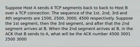 Suppose Host A sends 4 TCP segments back to back to Host B over a TCP connection. The sequence of the 1st, 2nd, 3rd and 4th segments are 1500, 2500, 3000, 4500 respectively. Suppose the 1st segment, then the 3rd segment, and after that the 2nd segment arrives at B. When the 2nd segment arrives at B, in the ACK that B sends to A, what will be the ACK number 4500 3001 2500 3000