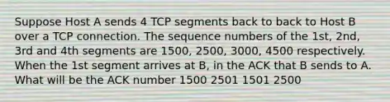 Suppose Host A sends 4 TCP segments back to back to Host B over a TCP connection. The sequence numbers of the 1st, 2nd, 3rd and 4th segments are 1500, 2500, 3000, 4500 respectively. When the 1st segment arrives at B, in the ACK that B sends to A. What will be the ACK number 1500 2501 1501 2500