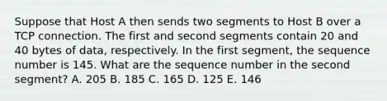 Suppose that Host A then sends two segments to Host B over a TCP connection. The first and second segments contain 20 and 40 bytes of data, respectively. In the first segment, the sequence number is 145. What are the sequence number in the second segment? A. 205 B. 185 C. 165 D. 125 E. 146