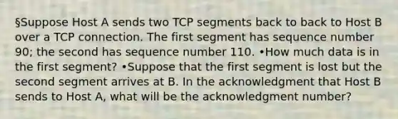 §Suppose Host A sends two TCP segments back to back to Host B over a TCP connection. The first segment has sequence number 90; the second has sequence number 110. •How much data is in the first segment? •Suppose that the first segment is lost but the second segment arrives at B. In the acknowledgment that Host B sends to Host A, what will be the acknowledgment number?