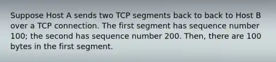 Suppose Host A sends two TCP segments back to back to Host B over a TCP connection. The first segment has sequence number 100; the second has sequence number 200. Then, there are 100 bytes in the first segment.