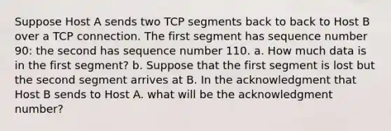 Suppose Host A sends two TCP segments back to back to Host B over a TCP connection. The first segment has sequence number 90: the second has sequence number 110. a. How much data is in the first segment? b. Suppose that the first segment is lost but the second segment arrives at B. In the acknowledgment that Host B sends to Host A. what will be the acknowledgment number?