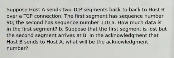 Suppose Host A sends two TCP segments back to back to Host B over a TCP connection. The first segment has sequence number 90; the second has sequence number 110 a. How much data is in the first segment? b. Suppose that the first segment is lost but the second segment arrives at B. In the acknowledgment that Host B sends to Host A, what will be the acknowledgment number?