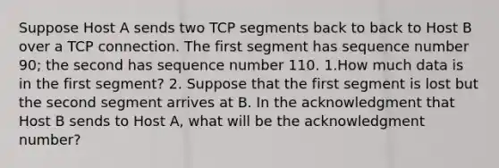 Suppose Host A sends two TCP segments back to back to Host B over a TCP connection. The first segment has sequence number 90; the second has sequence number 110. 1.How much data is in the first segment? 2. Suppose that the first segment is lost but the second segment arrives at B. In the acknowledgment that Host B sends to Host A, what will be the acknowledgment number?