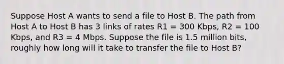 Suppose Host A wants to send a file to Host B. The path from Host A to Host B has 3 links of rates R1 = 300 Kbps, R2 = 100 Kbps, and R3 = 4 Mbps. Suppose the file is 1.5 million bits, roughly how long will it take to transfer the file to Host B?