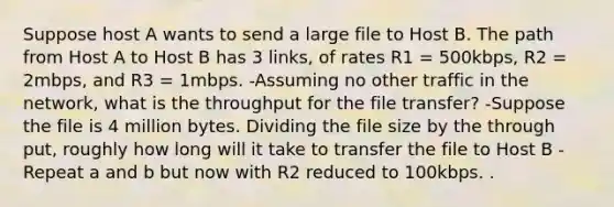 Suppose host A wants to send a large file to Host B. The path from Host A to Host B has 3 links, of rates R1 = 500kbps, R2 = 2mbps, and R3 = 1mbps. -Assuming no other traffic in the network, what is the throughput for the file transfer? -Suppose the file is 4 million bytes. Dividing the file size by the through put, roughly how long will it take to transfer the file to Host B -Repeat a and b but now with R2 reduced to 100kbps. .