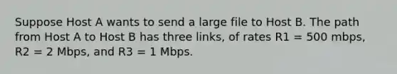 Suppose Host A wants to send a large file to Host B. The path from Host A to Host B has three links, of rates R1 = 500 mbps, R2 = 2 Mbps, and R3 = 1 Mbps.