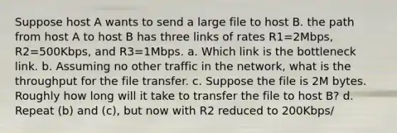 Suppose host A wants to send a large file to host B. the path from host A to host B has three links of rates R1=2Mbps, R2=500Kbps, and R3=1Mbps. a. Which link is the bottleneck link. b. Assuming no other traffic in the network, what is the throughput for the file transfer. c. Suppose the file is 2M bytes. Roughly how long will it take to transfer the file to host B? d. Repeat (b) and (c), but now with R2 reduced to 200Kbps/