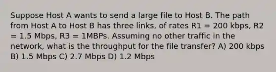 Suppose Host A wants to send a large file to Host B. The path from Host A to Host B has three links, of rates R1 = 200 kbps, R2 = 1.5 Mbps, R3 = 1MBPs. Assuming no other traffic in the network, what is the throughput for the file transfer? A) 200 kbps B) 1.5 Mbps C) 2.7 Mbps D) 1.2 Mbps