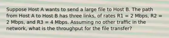 Suppose Host A wants to send a large file to Host B. The path from Host A to Host B has three links, of rates R1 = 2 Mbps, R2 = 2 Mbps, and R3 = 4 Mbps. Assuming no other traffic in the network, what is the throughput for the file transfer?