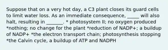 Suppose that on a very hot day, a C3 plant closes its guard cells to limit water loss. As an immediate consequence, _____ will also halt, resulting in _______. * photosystem II; no oxygen produced *nothing; no change for the plant *reduction of NADP+; a buildup of NADP+ *the electron transport chain; photosynthesis stopping *the Calvin cycle, a buildup of ATP and NADPH