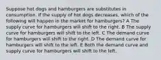 Suppose hot dogs and hamburgers are substitutes in consumption. If the supply of hot dogs decreases, which of the following will happen in the market for hamburgers? A The supply curve for hamburgers will shift to the right. B The supply curve for hamburgers will shift to the left. C The demand curve for hamburgers will shift to the right. D The demand curve for hamburgers will shift to the left. E Both the demand curve and supply curve for hamburgers will shift to the left.