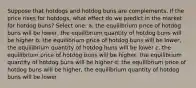 Suppose that hotdogs and hotdog buns are complements. If the price rises for hotdogs, what effect do we predict in the market for hotdog buns? Select one: a. the equilibrium price of hotdog buns will be lower, the equilibrium quantity of hotdog buns will be higher b. the equilibrium price of hotdog buns will be lower, the equilibrium quantity of hotdog buns will be lower c. the equilibrium price of hotdog buns will be higher, the equilibrium quantity of hotdog buns will be higher d. the equilibrium price of hotdog buns will be higher, the equilibrium quantity of hotdog buns will be lower