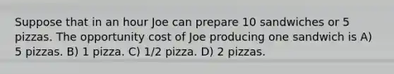 Suppose that in an hour Joe can prepare 10 sandwiches or 5 pizzas. The opportunity cost of Joe producing one sandwich is A) 5 pizzas. B) 1 pizza. C) 1/2 pizza. D) 2 pizzas.