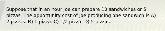 Suppose that in an hour Joe can prepare 10 sandwiches or 5 pizzas. The opportunity cost of Joe producing one sandwich is A) 2 pizzas. B) 1 pizza. C) 1/2 pizza. D) 5 pizzas.