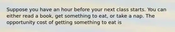 Suppose you have an hour before your next class starts. You can either read a book, get something to eat, or take a nap. The opportunity cost of getting something to eat is