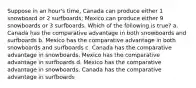 Suppose in an hour's time, Canada can produce either 1 snowboard or 2 surfboards; Mexico can produce either 9 snowboards or 3 surfboards. Which of the following is true? a. Canada has the comparative advantage in both snowboards and surfboards b. Mexico has the comparative advantage in both snowboards and surfboards c. Canada has the comparative advantage in snowboards, Mexico has the comparative advantage in surfboards d. Mexico has the comparative advantage in snowboards, Canada has the comparative advantage in surfboards