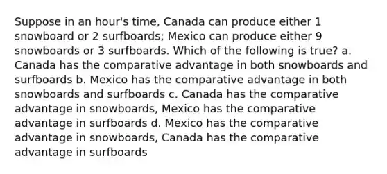 Suppose in an hour's time, Canada can produce either 1 snowboard or 2 surfboards; Mexico can produce either 9 snowboards or 3 surfboards. Which of the following is true? a. Canada has the comparative advantage in both snowboards and surfboards b. Mexico has the comparative advantage in both snowboards and surfboards c. Canada has the comparative advantage in snowboards, Mexico has the comparative advantage in surfboards d. Mexico has the comparative advantage in snowboards, Canada has the comparative advantage in surfboards