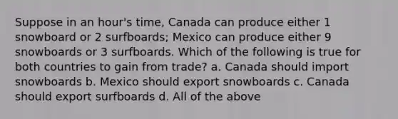 Suppose in an hour's time, Canada can produce either 1 snowboard or 2 surfboards; Mexico can produce either 9 snowboards or 3 surfboards. Which of the following is true for both countries to gain from trade? a. Canada should import snowboards b. Mexico should export snowboards c. Canada should export surfboards d. All of the above