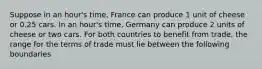 Suppose in an hour's time, France can produce 1 unit of cheese or 0.25 cars. In an hour's time, Germany can produce 2 units of cheese or two cars. For both countries to benefit from trade, the range for the terms of trade must lie between the following boundaries