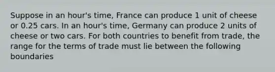 Suppose in an hour's time, France can produce 1 unit of cheese or 0.25 cars. In an hour's time, Germany can produce 2 units of cheese or two cars. For both countries to benefit from trade, the range for the terms of trade must lie between the following boundaries