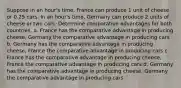 Suppose in an hour's time, France can produce 1 unit of cheese or 0.25 cars. In an hour's time, Germany can produce 2 units of cheese or two cars. Determine comparative advantages for both countries. a. France has the comparative advantage in producing cheese, Germany the comparative advantage in producing cars b. Germany has the comparative advantage in producing cheese, France the comparative advantage in producing cars c. France has the comparative advantage in producing cheese, France the comparative advantage in producing cars d. Germany has the comparative advantage in producing cheese, Germany the comparative advantage in producing cars