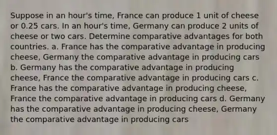 Suppose in an hour's time, France can produce 1 unit of cheese or 0.25 cars. In an hour's time, Germany can produce 2 units of cheese or two cars. Determine comparative advantages for both countries. a. France has the comparative advantage in producing cheese, Germany the comparative advantage in producing cars b. Germany has the comparative advantage in producing cheese, France the comparative advantage in producing cars c. France has the comparative advantage in producing cheese, France the comparative advantage in producing cars d. Germany has the comparative advantage in producing cheese, Germany the comparative advantage in producing cars