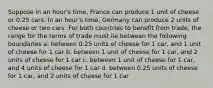 Suppose in an hour's time, France can produce 1 unit of cheese or 0.25 cars. In an hour's time, Germany can produce 2 units of cheese or two cars. For both countries to benefit from trade, the range for the terms of trade must lie between the following boundaries a. between 0.25 units of cheese for 1 car, and 1 unit of cheese for 1 car b. between 1 unit of cheese for 1 car, and 2 units of cheese for 1 car c. between 1 unit of cheese for 1 car, and 4 units of cheese for 1 car d. between 0.25 units of cheese for 1 car, and 2 units of cheese for 1 car