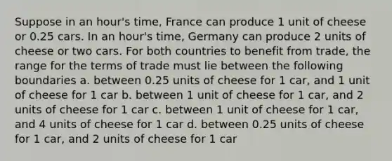 Suppose in an hour's time, France can produce 1 unit of cheese or 0.25 cars. In an hour's time, Germany can produce 2 units of cheese or two cars. For both countries to benefit from trade, the range for the terms of trade must lie between the following boundaries a. between 0.25 units of cheese for 1 car, and 1 unit of cheese for 1 car b. between 1 unit of cheese for 1 car, and 2 units of cheese for 1 car c. between 1 unit of cheese for 1 car, and 4 units of cheese for 1 car d. between 0.25 units of cheese for 1 car, and 2 units of cheese for 1 car