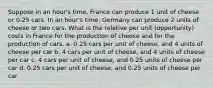 Suppose in an hour's time, France can produce 1 unit of cheese or 0.25 cars. In an hour's time, Germany can produce 2 units of cheese or two cars. What is the relative per unit (opportunity) costs in France for the production of cheese and for the production of cars. a. 0.25 cars per unit of cheese, and 4 units of cheese per car b. 4 cars per unit of cheese, and 4 units of cheese per car c. 4 cars per unit of cheese, and 0.25 units of cheese per car d. 0.25 cars per unit of cheese, and 0.25 units of cheese per car