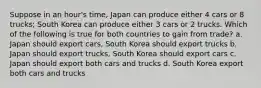 Suppose in an hour's time, Japan can produce either 4 cars or 8 trucks; South Korea can produce either 3 cars or 2 trucks. Which of the following is true for both countries to gain from trade? a. Japan should export cars, South Korea should export trucks b. Japan should export trucks, South Korea should export cars c. Japan should export both cars and trucks d. South Korea export both cars and trucks