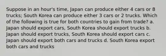 Suppose in an hour's time, Japan can produce either 4 cars or 8 trucks; South Korea can produce either 3 cars or 2 trucks. Which of the following is true for both countries to gain from trade? a. Japan should export cars, South Korea should export trucks b. Japan should export trucks, South Korea should export cars c. Japan should export both cars and trucks d. South Korea export both cars and trucks