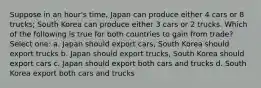 Suppose in an hour's time, Japan can produce either 4 cars or 8 trucks; South Korea can produce either 3 cars or 2 trucks. Which of the following is true for both countries to gain from trade? Select one: a. Japan should export cars, South Korea should export trucks b. Japan should export trucks, South Korea should export cars c. Japan should export both cars and trucks d. South Korea export both cars and trucks