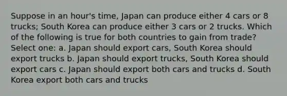 Suppose in an hour's time, Japan can produce either 4 cars or 8 trucks; South Korea can produce either 3 cars or 2 trucks. Which of the following is true for both countries to gain from trade? Select one: a. Japan should export cars, South Korea should export trucks b. Japan should export trucks, South Korea should export cars c. Japan should export both cars and trucks d. South Korea export both cars and trucks