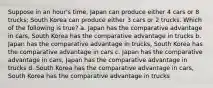 Suppose in an hour's time, Japan can produce either 4 cars or 8 trucks; South Korea can produce either 3 cars or 2 trucks. Which of the following is true? a. Japan has the comparative advantage in cars, South Korea has the comparative advantage in trucks b. Japan has the comparative advantage in trucks, South Korea has the comparative advantage in cars c. Japan has the comparative advantage in cars, Japan has the comparative advantage in trucks d. South Korea has the comparative advantage in cars, South Korea has the comparative advantage in trucks