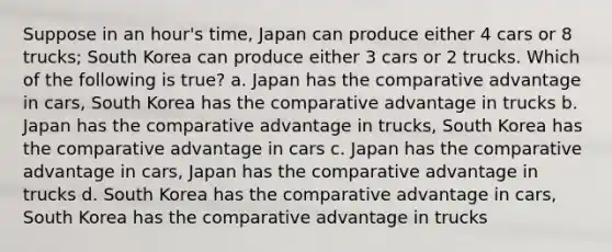 Suppose in an hour's time, Japan can produce either 4 cars or 8 trucks; South Korea can produce either 3 cars or 2 trucks. Which of the following is true? a. Japan has the comparative advantage in cars, South Korea has the comparative advantage in trucks b. Japan has the comparative advantage in trucks, South Korea has the comparative advantage in cars c. Japan has the comparative advantage in cars, Japan has the comparative advantage in trucks d. South Korea has the comparative advantage in cars, South Korea has the comparative advantage in trucks