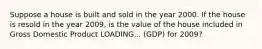 Suppose a house is built and sold in the year 2000. If the house is resold in the year​ 2009, is the value of the house included in Gross Domestic Product LOADING... ​(GDP) for​ 2009?