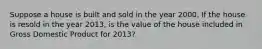 Suppose a house is built and sold in the year 2000. If the house is resold in the year 2013, is the value of the house included in Gross Domestic Product for 2013?