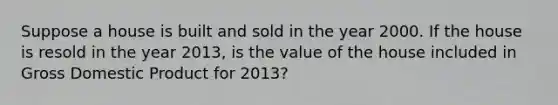 Suppose a house is built and sold in the year 2000. If the house is resold in the year 2013, is the value of the house included in Gross Domestic Product for 2013?