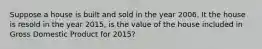 Suppose a house is built and sold in the year 2006. It the house is resold in the year 2015, is the value of the house included in Gross Domestic Product for 2015?