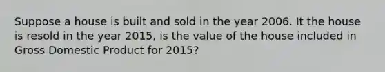 Suppose a house is built and sold in the year 2006. It the house is resold in the year 2015, is the value of the house included in Gross Domestic Product for 2015?