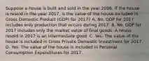 Suppose a house is built and sold in the year 2006. If the house is resold in the year 2017, is the value of the house included in Gross Domestic Product (GDP) for 2017? A. No. GDP for 2017 includes only production that occurs during 2017. B. No. GDP for 2017 includes only the market value of final goods. A house resold in 2017 is an intermediate good. C. Yes. The value of the house is included in Gross Private Domestic Investment for 2017. D. Yes. The value of the house is included in Personal Consumption Expenditures for 2017.