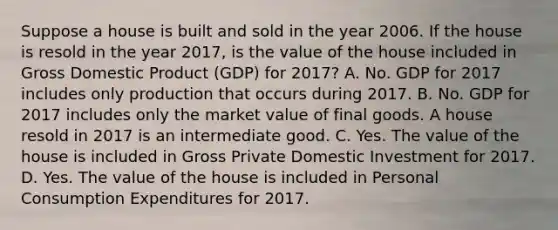 Suppose a house is built and sold in the year 2006. If the house is resold in the year 2017, is the value of the house included in Gross Domestic Product (GDP) for 2017? A. No. GDP for 2017 includes only production that occurs during 2017. B. No. GDP for 2017 includes only the market value of final goods. A house resold in 2017 is an intermediate good. C. Yes. The value of the house is included in Gross Private Domestic Investment for 2017. D. Yes. The value of the house is included in Personal Consumption Expenditures for 2017.