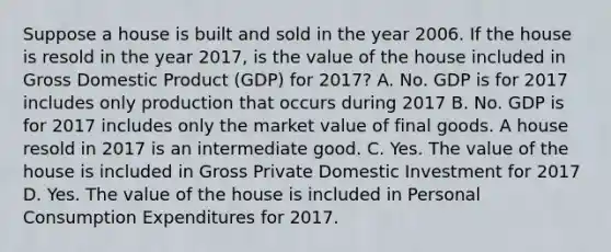 Suppose a house is built and sold in the year 2006. If the house is resold in the year 2017, is the value of the house included in Gross Domestic Product (GDP) for 2017? A. No. GDP is for 2017 includes only production that occurs during 2017 B. No. GDP is for 2017 includes only the market value of final goods. A house resold in 2017 is an intermediate good. C. Yes. The value of the house is included in Gross Private Domestic Investment for 2017 D. Yes. The value of the house is included in Personal Consumption Expenditures for 2017.