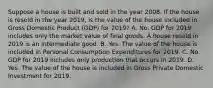 Suppose a house is built and sold in the year 2008. If the house is resold in the year 2019, is the value of the house included in Gross Domestic Product (GDP) for 2019? A. No. GDP for 2019 includes only the market value of final goods. A house resold in 2019 is an intermediate good. B. Yes. The value of the house is included in Personal Consumption Expenditures for 2019. C. No. GDP for 2019 includes only production that occurs in 2019. D. Yes. The value of the house is included in Gross Private Domestic Investment for 2019.